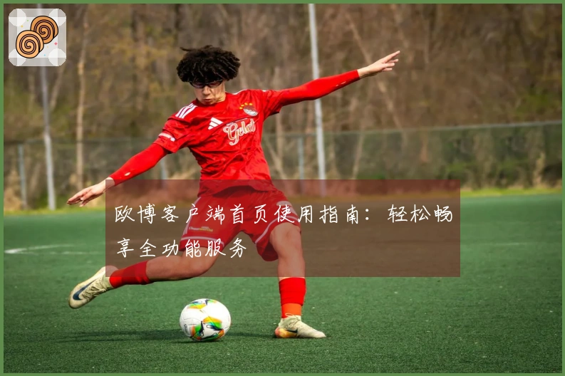 欧博客户端首页使用指南：轻松畅享全功能服务